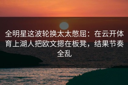 全明星这波轮换太太憋屈：在云开体育上湖人把欧文摁在板凳，结果节奏全乱