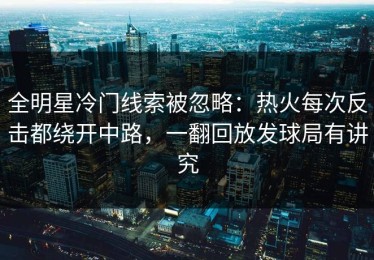 全明星冷门线索被忽略：热火每次反击都绕开中路，一翻回放发球局有讲究