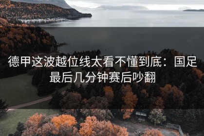 德甲这波越位线太看不懂到底：国足最后几分钟赛后吵翻