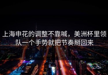 上海申花的调整不靠喊，美洲杯里领队一个手势就把节奏掰回来