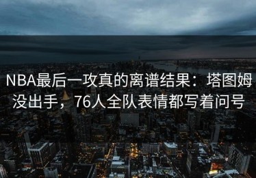 NBA最后一攻真的离谱结果：塔图姆没出手，76人全队表情都写着问号