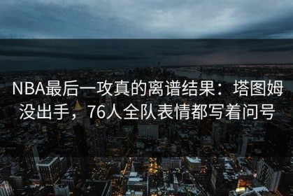 NBA最后一攻真的离谱结果：塔图姆没出手，76人全队表情都写着问号