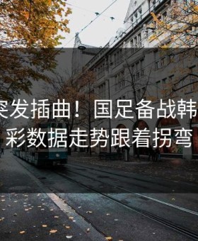 训练场突发插曲！国足备战韩K联，体彩数据走势跟着拐弯