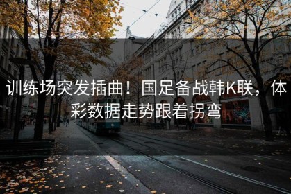 训练场突发插曲！国足备战韩K联，体彩数据走势跟着拐弯
