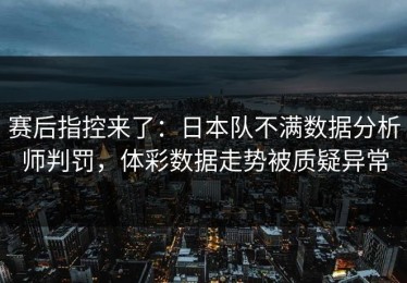 赛后指控来了：日本队不满数据分析师判罚，体彩数据走势被质疑异常