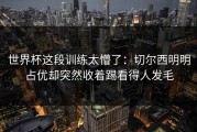 世界杯这段训练太懵了：切尔西明明占优却突然收着踢看得人发毛