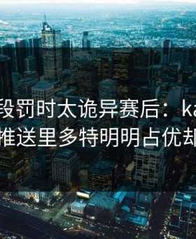 世预这段罚时太诡异赛后：kaiyun中国官网推送里多特明明占优却突然收