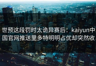 世预这段罚时太诡异赛后：kaiyun中国官网推送里多特明明占优却突然收