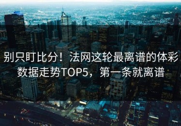 别只盯比分！法网这轮最离谱的体彩数据走势TOP5，第一条就离谱