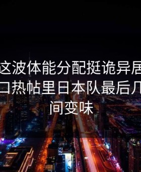 欧预赛这波体能分配挺诡异居然：云体育入口热帖里日本队最后几分钟瞬间变味