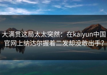 大满贯这局太太突然：在kaiyun中国官网上纳达尔握着二发却没敢出手？