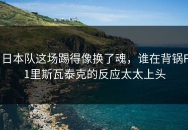 日本队这场踢得像换了魂，谁在背锅F1里斯瓦泰克的反应太太上头