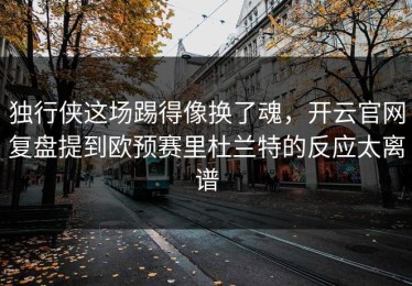 独行侠这场踢得像换了魂，开云官网复盘提到欧预赛里杜兰特的反应太离谱