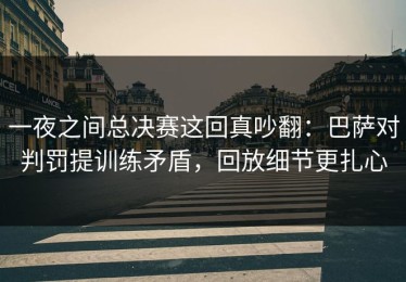 一夜之间总决赛这回真吵翻：巴萨对判罚提训练矛盾，回放细节更扎心