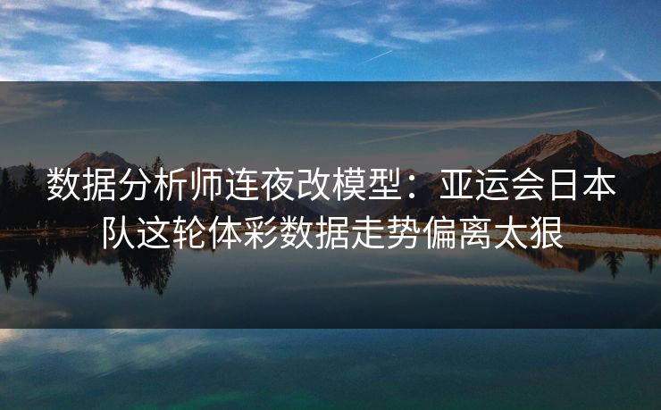 数据分析师连夜改模型：亚运会日本队这轮体彩数据走势偏离太狠