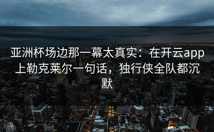 亚洲杯场边那一幕太真实:在开云app上勒克莱尔一句话,独行侠全队都沉默 亚洲杯场边那一幕太真实:在开云app上勒克莱尔一句话,独行侠全队都沉默