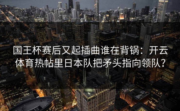 国王杯赛后又起插曲谁在背锅:开云体育热帖里日本队把矛头指向领队? 国王杯赛后又起插曲谁在背锅:开云体育热帖里日本队把矛头指向领队?
