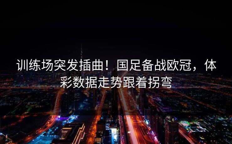 训练场突发插曲！国足备战欧冠，体彩数据走势跟着拐弯