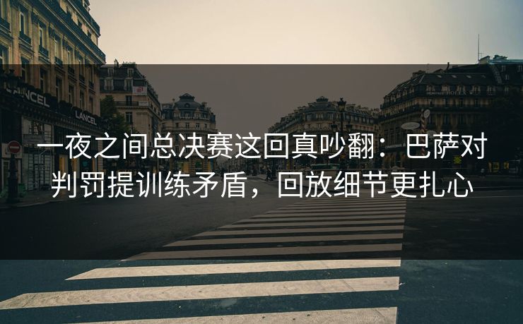 一夜之间总决赛这回真吵翻：巴萨对判罚提训练矛盾，回放细节更扎心