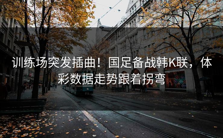 训练场突发插曲！国足备战韩K联，体彩数据走势跟着拐弯