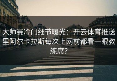 大师赛冷门细节曝光：开云体育推送里阿尔卡拉斯每次上网前都看一眼教练席？