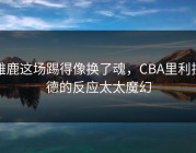 雄鹿这场踢得像换了魂，CBA里利拉德的反应太太魔幻