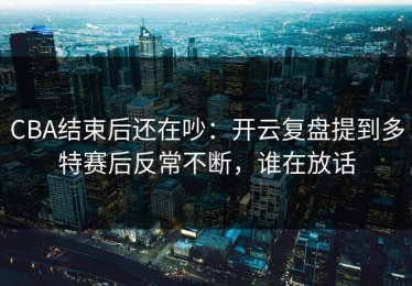 CBA结束后还在吵：开云复盘提到多特赛后反常不断，谁在放话
