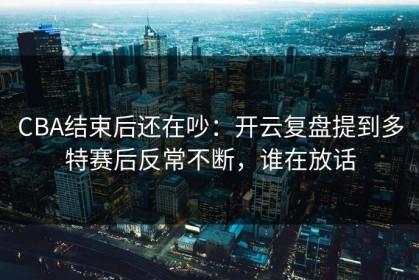 CBA结束后还在吵：开云复盘提到多特赛后反常不断，谁在放话