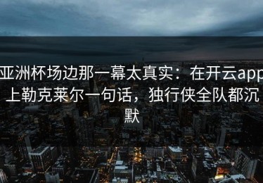 亚洲杯场边那一幕太真实：在开云app上勒克莱尔一句话，独行侠全队都沉默