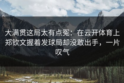 大满贯这局太有点冤：在云开体育上郑钦文握着发球局却没敢出手，一片叹气