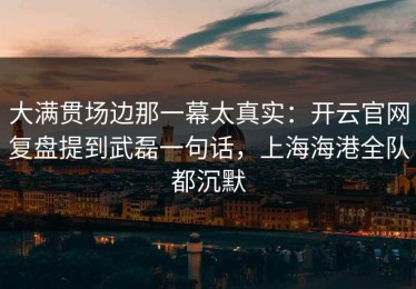大满贯场边那一幕太真实：开云官网复盘提到武磊一句话，上海海港全队都沉默