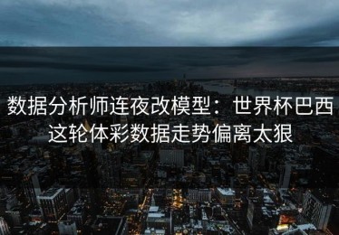 数据分析师连夜改模型：世界杯巴西这轮体彩数据走势偏离太狠