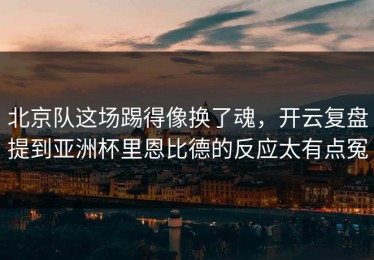 北京队这场踢得像换了魂，开云复盘提到亚洲杯里恩比德的反应太有点冤