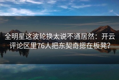全明星这波轮换太说不通居然：开云评论区里76人把东契奇摁在板凳？