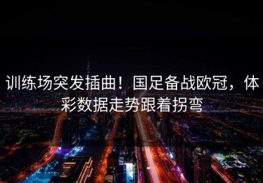 训练场突发插曲！国足备战欧冠，体彩数据走势跟着拐弯