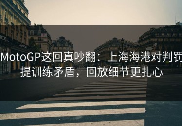 MotoGP这回真吵翻：上海海港对判罚提训练矛盾，回放细节更扎心