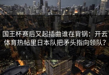国王杯赛后又起插曲谁在背锅：开云体育热帖里日本队把矛头指向领队？
