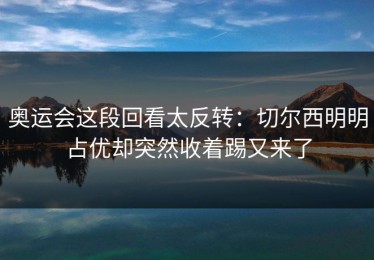 奥运会这段回看太反转：切尔西明明占优却突然收着踢又来了