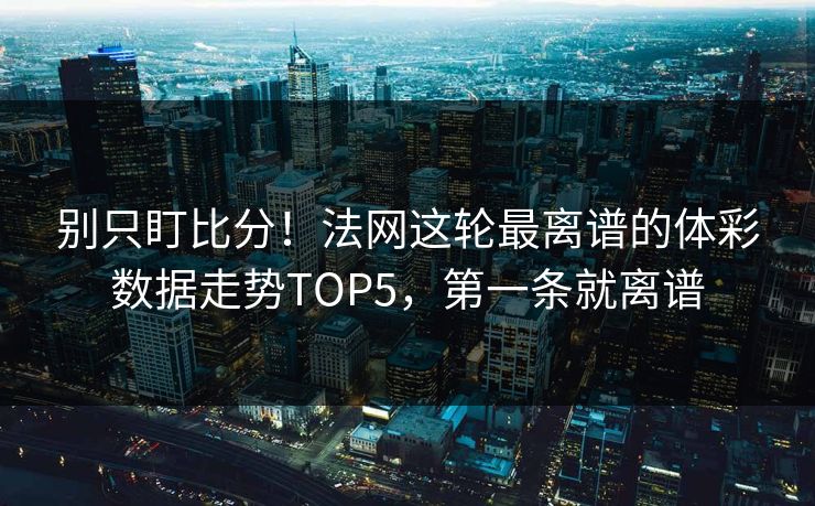 别只盯比分！法网这轮最离谱的体彩数据走势TOP5，第一条就离谱