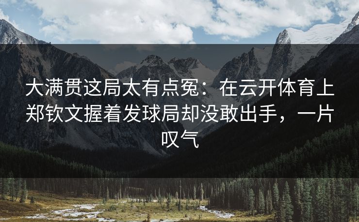 大满贯这局太有点冤：在云开体育上郑钦文握着发球局却没敢出手，一片叹气