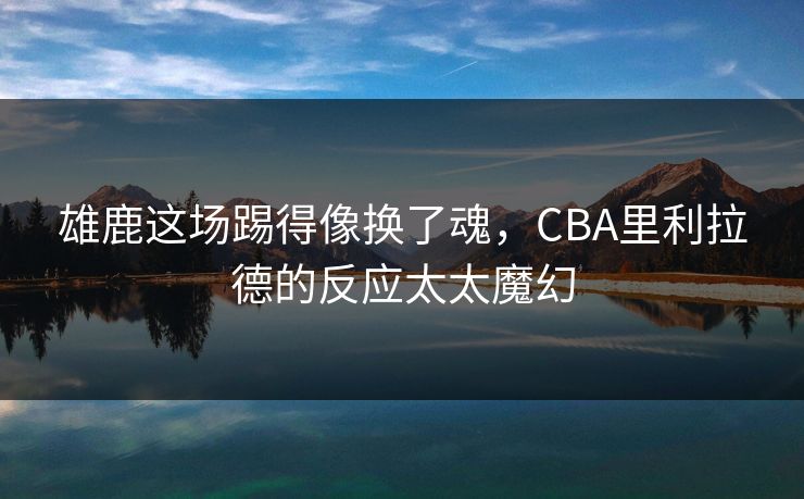 雄鹿这场踢得像换了魂，CBA里利拉德的反应太太魔幻