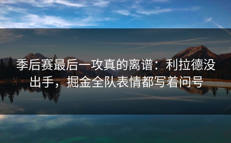 季后赛最后一攻真的离谱：利拉德没出手，掘金全队表情都写着问号