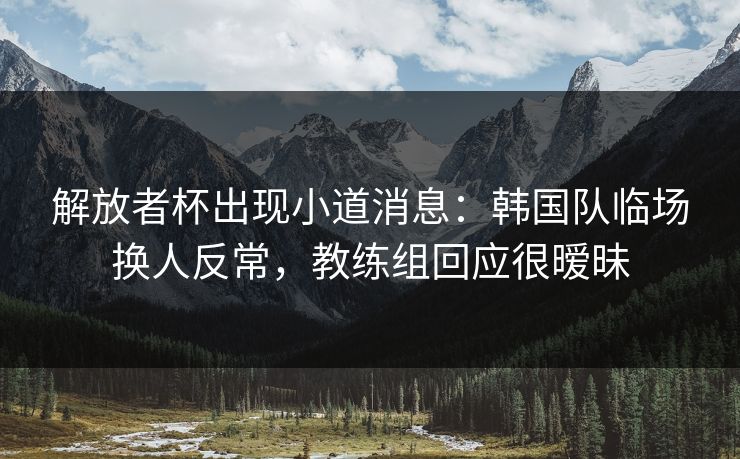 解放者杯出现小道消息:韩国队临场换人反常,教练组回应很暧昧 解放者杯出现小道消息:韩国队临场换人反常,教练组回应很暧昧
