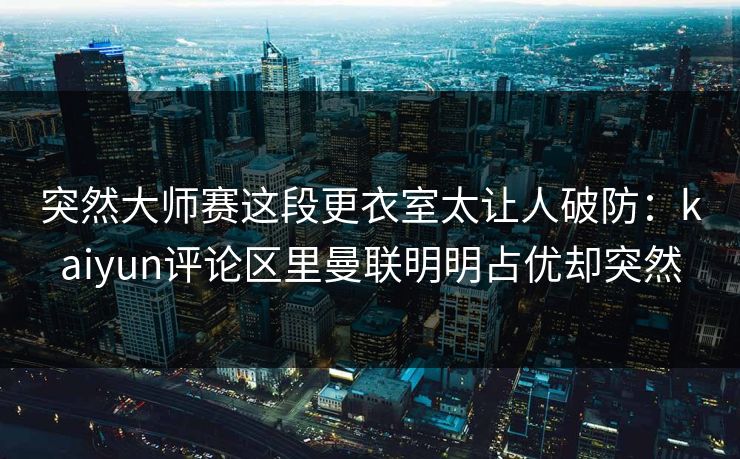 突然大师赛这段更衣室太让人破防：kaiyun评论区里曼联明明占优却突然