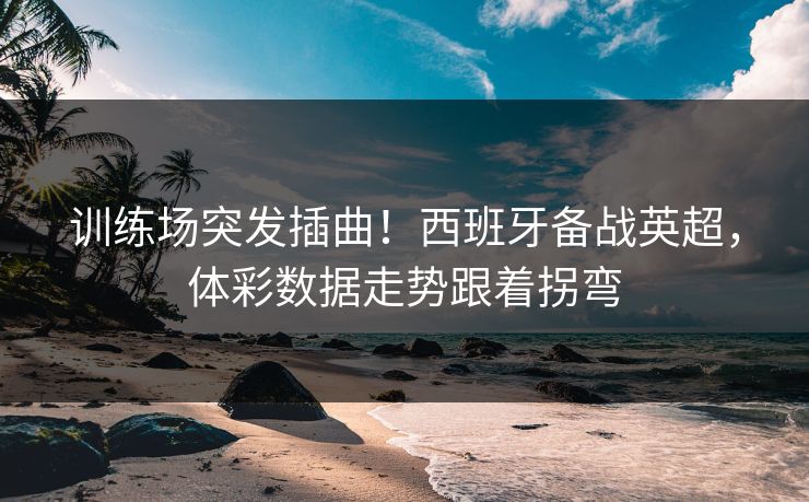 训练场突发插曲！西班牙备战英超，体彩数据走势跟着拐弯