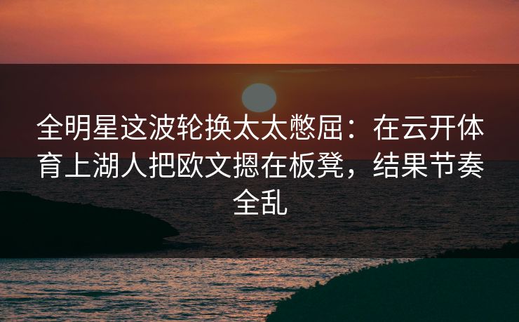 全明星这波轮换太太憋屈：在云开体育上湖人把欧文摁在板凳，结果节奏全乱